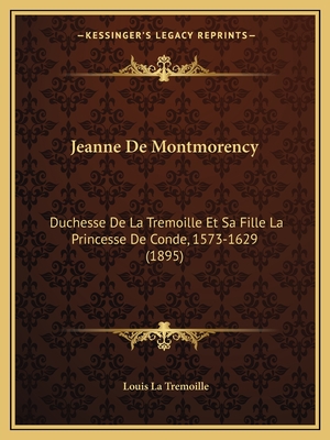 Jeanne De Montmorency: Duchesse De La Tremoille Et Sa Fille La Princesse De Conde, 1573-1629 (1895)