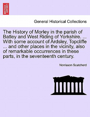 The History of Morley in the Parish of Batley and West Riding of Yorkshire. ... with Some Account of Ardsley, Topcliffe ... and Other Places in the Vi