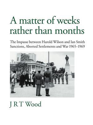 A Matter of Weeks Rather Than Months: The Impasse Between Harold Wilson and Ian Smith Sanctions, Aborted Settlements and War 1965-1969