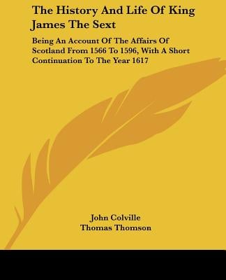 The History and Life of King James the Sext: Being an Account of the Affairs of Scotland from 1566 to 1596, with a Short Continuation to the Year 1617