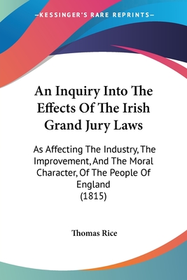 An Inquiry Into The Effects Of The Irish Grand Jury Laws: As Affecting The Industry, The Improvement, And The Moral Character, Of The People Of Englan