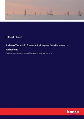A View of Society in Europe in Its Progress from Rudeness to Refinement: Inquiries concerning the history of law, government, and manners