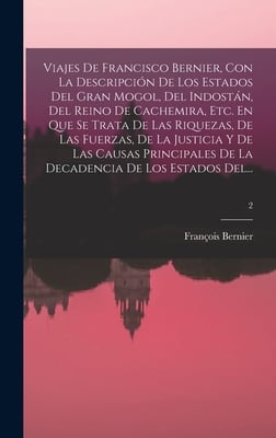 Viajes De Francisco Bernier, Con La Descripción De Los Estados Del Gran Mogol, Del Indostán, Del Reino De Cachemira, Etc. En Que Se Trata De Las Rique