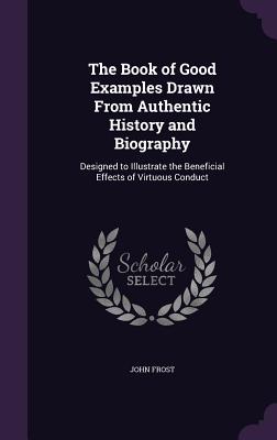 The Book of Good Examples Drawn From Authentic History and Biography: Designed to Illustrate the Beneficial Effects of Virtuous Conduct