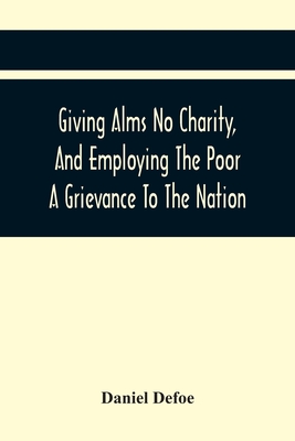 Giving Alms No Charity, And Employing The Poor A Grievance To The Nation,: Being An Essay Upon This Great Question, Whether Work-Houses, Corporations,