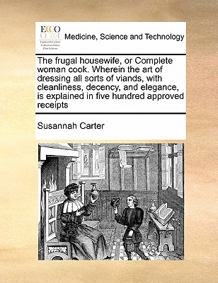 The Frugal Housewife, or Complete Woman Cook. Wherein the Art of Dressing All Sorts of Viands, with Cleanliness, Decency, and Elegance, Is Explained i