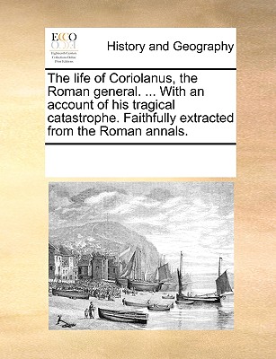 The Life of Coriolanus, the Roman General. ... with an Account of His Tragical Catastrophe. Faithfully Extracted from the Roman Annals.