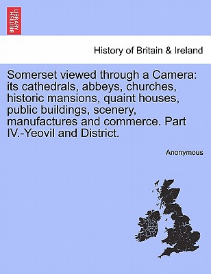 Somerset Viewed Through a Camera: Its Cathedrals, Abbeys, Churches, Historic Mansions, Quaint Houses, Public Buildings, Scenery, Manufactures and Comm
