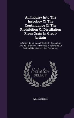An Inquiry Into The Impolicy Of The Continuance Of The Prohibition Of Distillation From Grain In Great-britain: In Which Its Injurious Effects On Agri