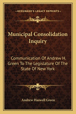 Municipal Consolidation Inquiry: Communication Of Andrew H. Green To The Legislature Of The State Of New York