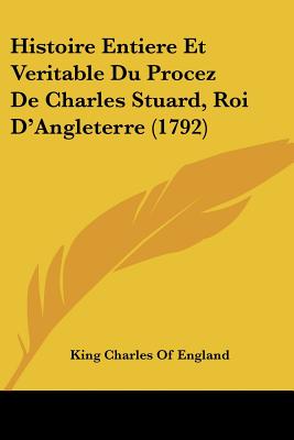 Histoire Entiere Et Veritable Du Procez De Charles Stuard, Roi D'Angleterre (1792)