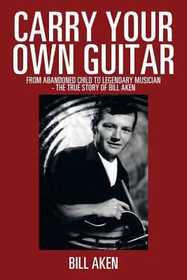 Carry Your Own Guitar: From Abandoned Child to Legendary Musician - The True Story of Bill Aken