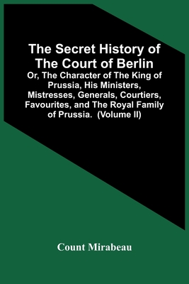 The Secret History Of The Court Of Berlin; Or, The Character Of The King Of Prussia, His Ministers, Mistresses, Generals, Courtiers, Favourites, And T