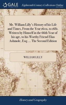 Mr. William Lilly's History of his Life and Times, From the Year 1602, to 1681. Written by Himself in the 66th Year of his age, to his Worthy Friend E