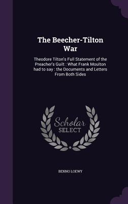 The Beecher-Tilton War: Theodore Tilton's Full Statement of the Preacher's Guilt: What Frank Moulton had to say: the Documents and Letters From Both S