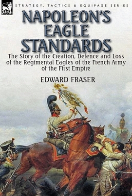 Napoleon's Eagle Standards: the Story of the Creation, Defence and Loss of the Regimental Eagles