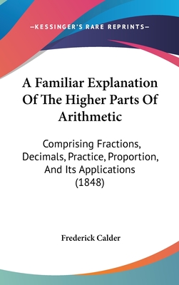 A Familiar Explanation Of The Higher Parts Of Arithmetic: Comprising Fractions, Decimals, Practice, Proportion, And Its Applications (1848)