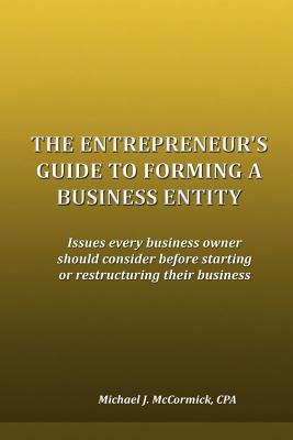 The Entrepreneur's Guide to Forming a Business Entity: Issues every business owner should consider before starting or restructuring their business