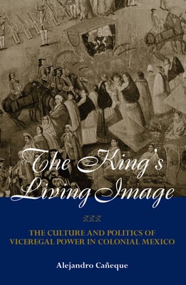 The King's Living Image: The Culture and Politics of Viceregal Power in Colonial Mexico