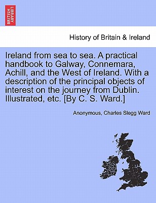 Ireland from Sea to Sea. a Practical Handbook to Galway, Connemara, Achill, and the West of Ireland. with a Description of the Principal Objects of In