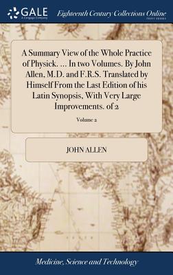 A Summary View of the Whole Practice of Physick. ... In two Volumes. By John Allen, M.D. and F.R.S. Translated by Himself From the Last Edition of his