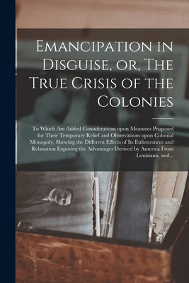 Emancipation in Disguise, or, The True Crisis of the Colonies [microform]: to Which Are Added Considerations Upon Measures Proposed for Their Temporar