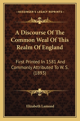 A Discourse Of The Common Weal Of This Realm Of England: First Printed In 1581 And Commonly Attributed To W. S. (1893)
