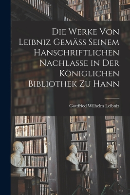 Die Werke von Leibniz Gemäss Seinem Hanschriftlichen Nachlasse in der Königlichen Bibliothek zu Hann