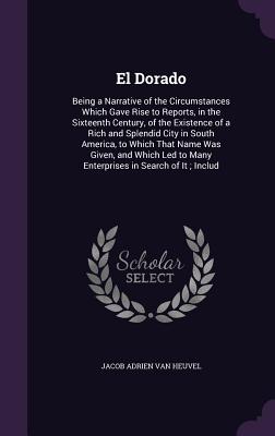 El Dorado: Being a Narrative of the Circumstances Which Gave Rise to Reports, in the Sixteenth Century, of the Existence of a Ric