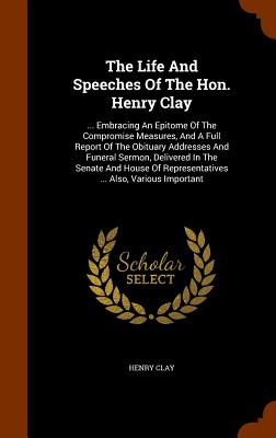 The Life And Speeches Of The Hon. Henry Clay: ... Embracing An Epitome Of The Compromise Measures, And A Full Report Of The Obituary Addresses And Fun