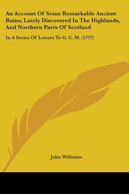 An Account Of Some Remarkable Ancient Ruins, Lately Discovered In The Highlands, And Northern Parts Of Scotland: In A Series Of Letters To G. C. M. (1