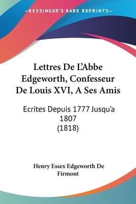 Lettres De L'Abbe Edgeworth, Confesseur De Louis XVI, A Ses Amis: Ecrites Depuis 1777 Jusqu'a 1807 (1818)