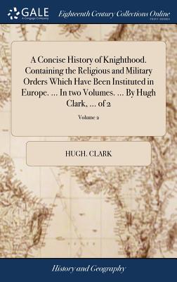 A Concise History of Knighthood. Containing the Religious and Military Orders Which Have Been Instituted in Europe. ... In two Volumes. ... By Hugh Cl