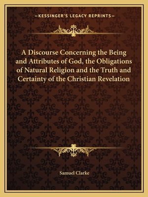 A Discourse Concerning the Being and Attributes of God, the Obligations of Natural Religion and the Truth and Certainty of the Christian Revelation