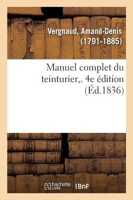 Manuel complet du teinturier. 4e édition: Art de teindre, d'enlever les taches, de dégraisser, reteindre, remettre à neuf, lustrer