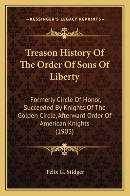 Treason History Of The Order Of Sons Of Liberty: Formerly Circle Of Honor, Succeeded By Knights Of The Golden Circle, Afterward Order Of American Knig