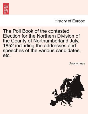 The Poll Book of the Contested Election for the Northern Division of the County of Northumberland July, 1852 Including the Addresses and Speeches of t
