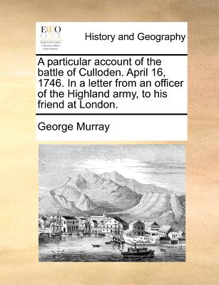 A Particular Account of the Battle of Culloden. April 16, 1746. in a Letter from an Officer of the Highland Army, to His Friend at London.