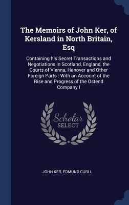 The Memoirs of John Ker, of Kersland in North Britain, Esq: Containing his Secret Transactions and Negotiations in Scotland, England, the Courts of Vi