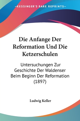 Die Anfange Der Reformation Und Die Ketzerschulen: Untersuchungen Zur Geschichte Der Waldenser Beim Beginn Der Reformation (1897)