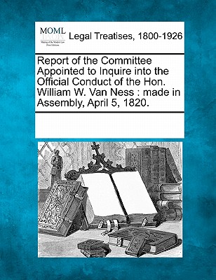 Report of the Committee Appointed to Inquire Into the Official Conduct of the Hon. William W. Van Ness: Made in Assembly, April 5, 1820.