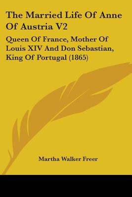 The Married Life Of Anne Of Austria V2: Queen Of France, Mother Of Louis XIV And Don Sebastian, King Of Portugal (1865)