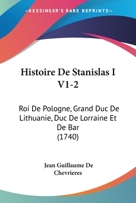 Histoire De Stanislas I V1-2: Roi De Pologne, Grand Duc De Lithuanie, Duc De Lorraine Et De Bar (1740)