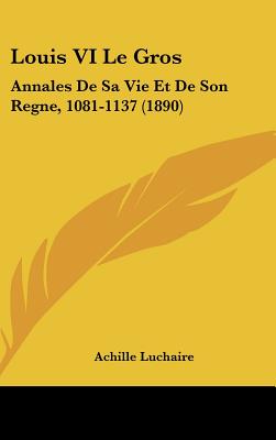 Louis VI Le Gros: Annales De Sa Vie Et De Son Regne, 1081-1137 (1890)