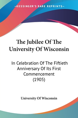 The Jubilee Of The University Of Wisconsin: In Celebration Of The Fiftieth Anniversary Of Its First Commencement (1905)