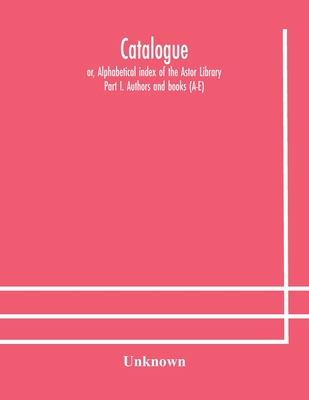 Catalogue; Or, Alphabetical Index Of The Astor Library: Part I. Authors And Books (A-E)