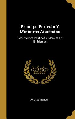 Principe Perfecto Y Ministros Aiustados: Documentos Políticos Y Morales En Emblemas