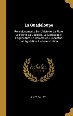 La Guadeloupe: Renseignements Sur L'histoire, La Flore, La Faune, La Géologie, La Minéralogie, L'agriculture, Le Commerce, L'industri