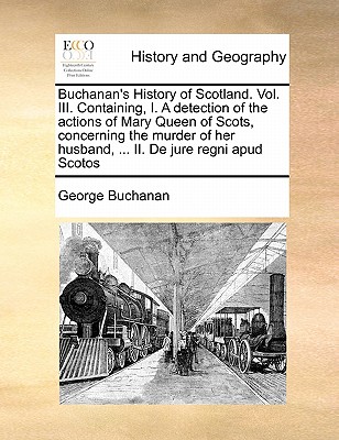 Buchanan's History of Scotland. Vol. III. Containing, I. a Detection of the Actions of Mary Queen of Scots, Concerning the Murder of Her Husband, ...