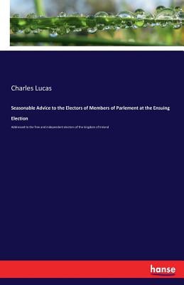 Seasonable Advice to the Electors of Members of Parlement at the Ensuing Election: Addressed to the free and independent electors of the kingdom of Ir